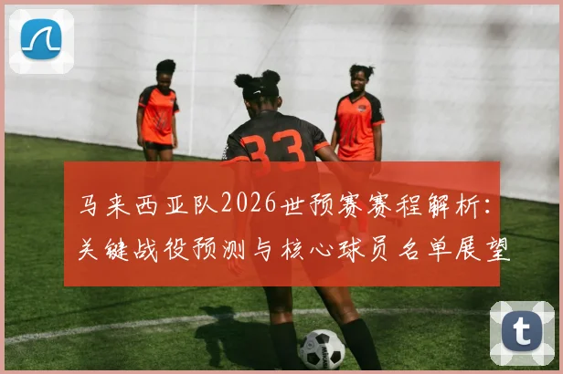 马来西亚队2026世预赛赛程解析：关键战役预测与核心球员名单展望