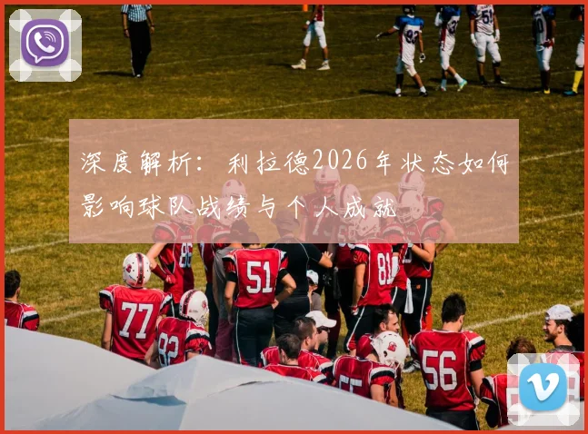 深度解析：利拉德2026年状态如何影响球队战绩与个人成就