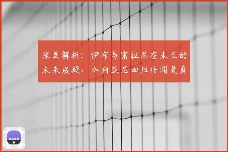 深度解析:伊布与富拉尼在米兰的未来成疑,加利亚尼回归传闻是真是假?