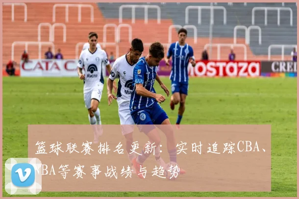 篮球联赛排名更新：实时追踪CBA、NBA等赛事战绩与趋势