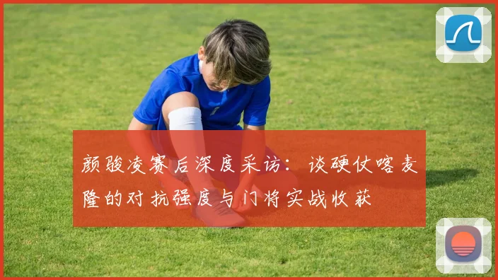 颜骏凌赛后深度采访：谈硬仗喀麦隆的对抗强度与门将实战收获