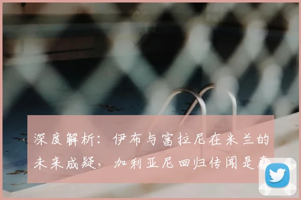 深度解析：伊布与富拉尼在米兰的未来成疑，加利亚尼回归传闻是真是假？